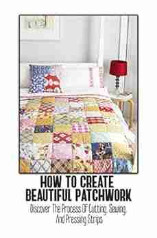 How To Create Beautiful Patchwork: Discover The Process Of Cutting Sewing And Pressing Strips