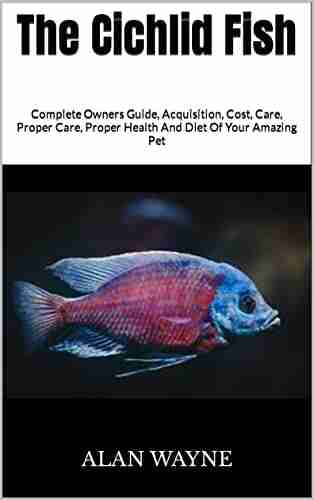 The Cichlid Fish : Complete Owners Guide Acquisition Cost Care Proper Care Proper Health And Diet Of Your Amazing Pet