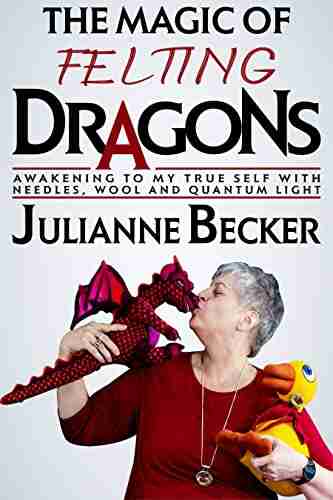 The Magic Of Felting Dragons: Awakening To My True Self With Needles Wool And Quantum Light (The Female Dragon Path 1)