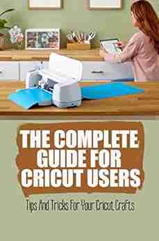 The Complete Guide For Cricut Users: Tips And Tricks For Your Cricut Crafts