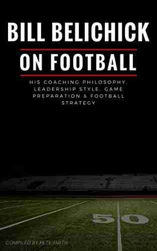 Bill Belichick: His Coaching Philosophy Leadership Style Game Preparation Football Strategy